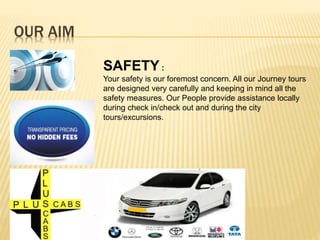 OUR AIM
SAFETY :
Your safety is our foremost concern. All our Journey tours
are designed very carefully and keeping in mind all the
safety measures. Our People provide assistance locally
during check in/check out and during the city
tours/excursions.
 