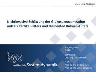 Universität Stuttgart
Institut für Systemdynamik
Nichtinvasive Schätzung der Glukosekonzentration
mittels Partikel-Filters und Unscented Kalman-Filters
vorgelegt von
Pei Liu
Betreuerin
Dipl.-Ing Tanja Teutsch
Prüfer
Prof. Dr.-Ing Cristina Tarín
Prof. Dr.-Ing Oliver Sawodny
 