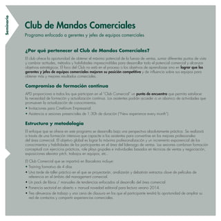 Seminario
¿Por qué pertenecer al Club de Mandos Comerciales?
El club ofrece la oportunidad de obtener el máximo potencial de la fuerza de ventas, sumar diferentes puntos de vista
y cambiar actitudes, métodos y habilidades imprescindibles para desarrollar todo el potencial comercial y alcanzar
objetivos estratégicos. El foco del Club no está en el proceso o los objetivos de aprendizaje sino en lograr que los
gerentes y jefes de equipos comerciales mejoren su posición competitiva y de influencia sobre sus equipos para
obtener más y mejores resultados comerciales.
Compromiso de formación continua
APD proporciona a todos los que participan en el “Club Comercial” un punto de encuentro que permita satisfacer
la necesidad de formación y actualización continua. Los asistentes podrán acceder a un abanico de actividades que
promueven la actualización de conocimientos.
• Invitaciones para Cinefórum Empresarial.
• Asistencia a sesiones presenciales de 1:30h de duración (“New experience every month”).
Estructura y metodología
El enfoque que se ofrece en este programa se desarrolla bajo una perspectiva absolutamente práctica. Se realizará
a través de una formación intensiva que capacite a los asistentes para convertirse en los mejores profesionales
del área comercial. El objetivo global es lograr la máxima profesionalización y un incremento exponencial de los
conocimientos y habilidades de los participantes en el área del liderazgo de ventas. Las sesiones combinan formación
conceptual con ejercicios prácticos, role plays grupales e individuales basados en técnicas de ventas y negociación,
exposiciones elevator pitch, trabajos en equipos, etc..
El Club Comercial que se impartirá en Barcelona incluye:
• Training formativo de 4 días
• Una tarde de taller práctico en el que se proyectarán, analizarán y debatirán extractos clave de películas de
referencia en el ámbito del management comercial.
• Un pack de libros / manuales de tendencias enfocados al desarrollo del área comercial.
• Ponencia sectorial en abierto + manual novedad editorial para lectura verano 2014.
• Tres almuerzos de trabajo y una cena de clausura en los que el participante tendrá la oportunidad de ampliar su
red de contactos y compartir experiencias comerciales.
Club de Mandos Comerciales
Programa enfocado a gerentes y jefes de equipos comerciales
 