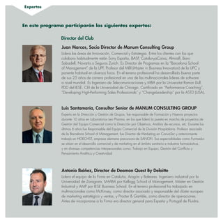 Expertos
Juan Marcos, Socio Director de Manum Consulting Group
Lidera las áreas de Innovación, Comercial y Estrategia. Entre los clientes con los que
colabora habitualmente están Sony España, BASF, CatalunyaCaixa, Almirall, Banc
Sabadell, Novartis o Seguros Zurich. Es Director de Programas en la “Barcelona School
of Management” de la UPF, Profesor del MBI (Master in Business Innovation) de la UPC y
ponente habitual en diversos foros. En el terreno profesional ha desarrollado buena parte
de sus 25 años de carrera profesional en una de las multinacionales lideres de software
a nivel mundial. Es Ingeniero de Telecomunicaciones y MBA por la Universitat Ramon Llull.
PDD del IESE, CEI de la Universidad de Chicago. Certificado en “Performance Coaching”,
“Developing High-Performing Sales Professionals” y “ChangeLeadership” por la ASTD (USA).
En este programa participarán los siguientes expertos:
Director del Club
Antonio Ibáñez, Director de Deamon Quest By Deloitte
Lidera el equipo de la Firma en Cataluña, Aragón y Baleares. Ingeniero industrial por la
Universidad de Zaragoza, M-MBA por Kellogg School of Management, Máster en Gestión
Industrial y AMP por IESE Business School. En el terreno profesional ha trabajado en
multinacionales como McKinsey, como director asociado y responsable del clúster europeo
de marketing estratégico y ventas, y Procter  Gamble, como director de operaciones.
Antes de incorporarse a la Firma era director general para España y Portugal de Fluidra.
Luis Santamaría, Consultor Senior de MANUM CONSULTING GROUP
Experto en la Dirección y Gestión de Grupos, fue responsable de Formación y Nuevos proyectos
durante 10 años en Laboratorios Leo Pharma, en los que lideró la puesta en marcha de proyectos de
Gestión del Equipo Comercial como la Dirección por Objetivos, Análisis de recursos, etc. Durante los
últimos 6 años fue Responsable del Equipo Comercial de la División Hospitalaria. Profesor asociado
de la Barcelona School of Management, fue Director de Marketing en ConvaTec y anteriormente
trabajó en HOECHST, empresa alemana precursora de SANOFI. Sus especialidades como Formador
se sitúan en el desarrollo comercial y de marketing en el ámbito sanitario e industria farmacéutica,
y en diversas competencias interpersonales como: Trabajo en Equipo, Gestión del Conflicto y
Pensamiento Analítico y Creatividad.
 