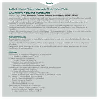 Temario
Sesión 2: Martes 27 de octubre de 2015, de 9:00 a 17:30 h.
EL COACHING A EQUIPOS COMERCIALES
Sesión a cargo de Luis Santamaría, Consultor Senior de MANUM CONSULTING GROUP
Transformar significa cambiar maneras de actuar – desde lograr el profundo convencimiento por mejorar y desbloquear el potencial,
hasta la incorporación de nuevas conductas que permitan adquirir hábitos de rendimiento superior.
Sensibilizar a los participantes de la importancia de su rol como desarrolladores de personas y facilitadores del cambio de sus
comerciales, es uno de los primeros retos del programa.
Asimismo se dota a los participantes de las herramientas necesarias para sacar el máximo partido a las competencias de un
comercial en los diferentes momentos de interacción con su superior como son el acompañamiento a visitas o las reuniones de
evaluación.
Al finalizar el programa, los asistentes contarán con los referentes y técnicas necesarias para fortalecer su rol como responsables de
equipos comerciales, aumentando su compromiso y capacitación para conseguir resultados superiores..
OBJETIVOS PARTICULARES:
- Entender las claves para desarrollar en profundidad al equipo comercial tomando como referente las actividades llevadas a cabo
en las distintas fases de la venta.
- Aprender a liberar el máximo potencial del colaborador desbloqueando los frenos que le impiden adquirir nuevas competencias y
habilidades.
- Desarrollar las propias habilidades de coaching de los responsables comerciales que permitan llevar adelante el proceso de
transformación de sus colaboradores.
PROGRAMA:
- Introducción a las herramientas de desarrollo en las organizaciones
- La Supervisión, la Evaluación y el Coaching
- El eje del desarrollo – las competencias
- La naturaleza humana y el aprendizaje
- Aprendizaje e interiorización de hábitos excelentes
- Concepto de competencias y cómo medirlas
- Cómo desarrollar las competencias claves del puesto
- La supervisión y el acompañamiento de la visita comercial – El desarrollo operativo
- Concepto y elementos de la supervisión
- La esencia del modelo de Venta Consultiva
- Conductas a supervisar en cada fase del proceso de venta
- Acciones de desarrollo para optimizar las conductas en cada fase del proceso
- El Coaching – Cómo despertar el máximo potencial
- ¿Qué es y qué no es coaching? Mitos y realidades
- Claves y premisas del Coaching
- El proceso de coaching
- El kit de herramientas del coaching
- Habilidades para el desarrollo de los comerciales
- Conectar y entender al Vendedor: Empatía y Escucha
- Movilizar al colaborador: Feedback constructivo
- La importancia de la asertividad en el feedback
 