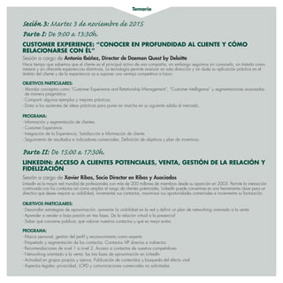Temario
Sesión 3: Martes 3 de noviembre de 2015
Parte I: De 9:00 a 13:30h.
CUSTOMER EXPERIENCE: “CONOCER EN PROFUNDIDAD AL CLIENTE Y CÓMO
RELACIONARSE CON ÉL”
Sesión a cargo de Antonio Ibáñez, Director de Daemon Quest by Deloitte
Hace tiempo que sabemos que el cliente es el principal activo de una compañía, sin embargo seguimos sin conocerlo, sin tratarlo como
merece y sin ofrecerle experiencias distintivas. La tecnología permite avanzar en esta dirección y sin duda su aplicación práctica en el
ámbito del cliente y de la experiencia va a suponer una ventaja competitiva a futuro.
OBJETIVOS PARTICULARES:
- Abordar conceptos como “Customer Experience and Retationship Management”, “Customer Intelligence” y segmentaciones avanzadas
de manera pragmática.
- Compartir algunos ejemplos y mejores prácticas.
- Dotar a los asistentes de ideas prácticas para poner en marcha en su siguiente salida al mercado.
PROGRAMA:
- Información y segmentación de clientes.
- Customer Experience.
- Integración de la Experiencia, Satisfacción e Información de cliente.
- Seguimiento de resultados e indicadores comerciales. Definición de objetivos y plan de incentivos.
Parte II: De 15:00 a 17:30h.
LINKEDIN: ACCESO A CLIENTES POTENCIALES, VENTA, GESTIÓN DE LA RELACIÓN Y
FIDELIZACIÓN
Sesión a cargo de Xavier Ribas, Socio Director en Ribas y Asociados
LinkedIn es la mayor red mundial de profesionales con más de 200 millones de miembros desde su aparición en 2003. Permite la interacción
continuada con los contactos así como ampliar el rango de clientes potenciales. LinkedIn puede convertirse en una herramienta clave para un
directivo que desee mejorar su visibilidad, incrementar sus contactos, maximizar sus oportunidades comerciales e incrementar su facturación.
OBJETIVOS PARTICULARES:
- Desarrollar estrategias de aproximación: aumentar la visibilidad en la red y definir un plan de networking orientado a la venta
- Aprender a vender a baja presión en tres fases. De la relación virtual a la presencial
- Saber qué conviene publicar, qué valoran nuestros contactos y qué es mejor evitar.
PROGRAMA:
- Marca personal, gestión del perfil y reconocimiento como experto
- Etiquetado y segmentación de los contactos. Contactos VIP directos e indirectos
- Recomendaciones de nivel 1 a nivel 2. Acceso a contactos de nuestros competidores
- Networking orientado a la venta: las tres fases de aproximación en LinkedIn
- Actividad en grupos propios y ajenos. Publicación de contenidos y búsqueda del efecto viral
- Aspectos legales: privacidad, LOPD y comunicaciones comerciales no solicitadas.
 
