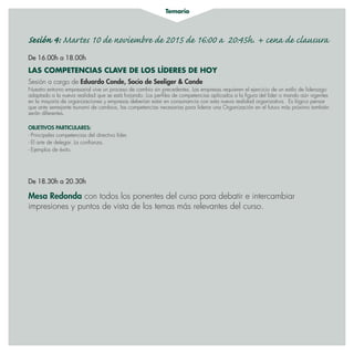 Temario
Sesión 4: Martes 10 de noviembre de 2015 de 16:00 a 20:45h. + cena de clausura
De 16.00h a 18.00h
LAS COMPETENCIAS CLAVE DE LOS LÍDERES DE HOY
Sesión a cargo de Eduardo Conde, Socio de Seeliger  Conde
Nuestro entorno empresarial vive un proceso de cambio sin precedentes. Las empresas requieren el ejercicio de un estilo de liderazgo
adaptado a la nueva realidad que se está forjando. Los perfiles de competencias aplicados a la figura del líder o mando aún vigentes
en la mayoría de organizaciones y empresas deberían estar en consonancia con esta nueva realidad organizativa. Es lógico pensar
que ante semejante tsunami de cambios, las competencias necesarias para liderar una Organización en el futuro más próximo también
serán diferentes.
OBJETIVOS PARTICULARES:
- Principales competencias del directivo líder.
- El arte de delegar. La confianza.
- Ejemplos de éxito.
De 18.30h a 20.30h
Mesa Redonda con todos los ponentes del curso para debatir e intercambiar
impresiones y puntos de vista de los temas más relevantes del curso.
 
