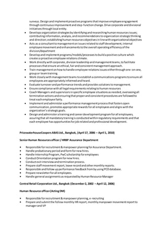 surveys.Designandimplementproactive programsthatimprove employeeengagement
throughcontinuousimprovementandstep-functionchange.Drive corporate anddivisional
initiativesthroughlocal entity.
 Developsorganizationstrategiesbyidentifyingandresearchinghumanresourcesissues;
contributinginformation,analysis,andrecommendationstoorganizationstrategicthinking
and direction;establishinghumanresourcesobjectivesinlinewithorganizationalobjectives
 Acts as a consultanttomanagementonissuesrelatedtostaff development,internal
employeemovementandenhancementstothe overall operatingefficiencyof the
division/department
 Developandimplementprograms/models/processestobuildapositive culture which
createsa proactive employee relationsclimate.
 Work directlywithcorporate,divisionleadershipandmanagementteams,tofacilitate
processesthatensure anethical,fairandconsistentmanagementapproach.
 Train managementonhowtohandle employee relationsissueseitherthroughone-on-one,
groupor teamtraining.
 Work closelywithmanagementteams toestablishacommunicationsprogramstoensure all
employeesare appropriatelyinformedandheard.
 Evaluate turnoverandperformance trendsandprovidessolutionstomanagement.
 Ensure compliance withall legal requirementsrelatingtohumanresources
 Coach Managers andsupervisorsinspecificemployee situationsasneeded,overseeingall
terminationactionsandensuringthatproperandconsistentproceduresare followedto
treat eachemployee fairly.
 Implementandadministeraperformance managementprocessthatfostersopen
communication,promotesappropriaterewardsforall employeesandalignswiththe
organization’sstrategicgoals.
 Designandadministeratrainingandcareerdevelopmentprogramforall employees,
assuringthat all mandatorytrainingisconductedwithinregulatoryrequirementsandthat
each employee hasopportunitiesforjobrelatedandprofessional development.
PricewaterhouseCoopersABASLtd., Bangkok, (April 17, 2006 – April 1, 2010)
SeniorHuman Resourcesofficer/ HRBP Assurance Department
• Responsible forrecruitment&manpower planningforAssurance Department.
• Handle probationaryperiodandformfornew hires.
• Handle InternshipProgram,PwCscholarship foremployees
• ConductOrientation programfornew hires.
• Conductexitinterviewandterminationprocess.
• Prepare staff movementreport,leave recordandothermonthlyreports.
• Responsible andfollowupperformance feedbackfrombyusingPCDdatabase.
• Prepare newsletterforall employees.
• Handle general assignmentsasrequestedbyHumanResource Manager
Central Retail Corporation Ltd., Bangkok (December2, 2002 – April 12, 2006)
Human Resource officer(ActingDM)
• Responsible forrecruitment&manpowerplanning,e-recruiting
• Prepare andsubmitthe followmonthly HRreport,monthlymanpowermovementreportto
managerand VP
 