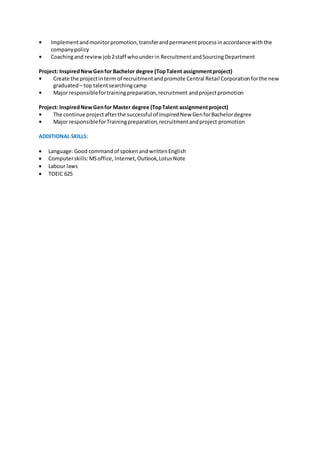 • Implementandmonitorpromotion,transferandpermanentprocessinaccordance withthe
companypolicy
• Coachingand reviewjob2staff whounderin RecruitmentandSourcingDepartment
Project: InspiredNewGenfor Bachelor degree (TopTalent assignmentproject)
• Create the projectinterm of recruitmentandpromote Central Retail Corporationforthe new
graduated – top talentsearchingcamp
• Major responsiblefortrainingpreparation,recruitment andprojectpromotion
Project: InspiredNewGenfor Master degree (TopTalent assignmentproject)
• The continue projectafterthe successful of InspiredNew GenforBachelordegree
• Major responsibleforTrainingpreparation,recruitmentandproject promotion
ADDITIONAL SKILLS:
 Language:Good commandof spokenandwrittenEnglish
 Computerskills:MSoffice, Internet,Outlook,LotusNote
 Labour laws
 TOEIC 625
 