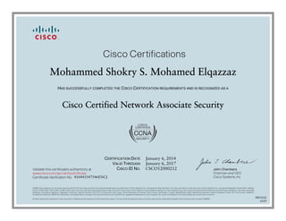 John Chambers
Chairman and CEO
Cisco Systems, Inc.
Cisco Certifications
Validate this certificate’s authenticity at
Certificate Verification No.
www.cisco.com/go/verifycertificate
©2006 Cisco Systems, Inc. All rights reserved. CCVP, the Cisco logo, and the Cisco Square Bridge logo are trademarks of Cisco Systems, Inc.; Changing the Way We Work, Live, Play, and Learn is a service mark of Cisco Systems, Inc.; and Access Registrar, Aironet, BPX, Catalyst,
CCDA, CCDP, CCIE, CCIP, CCNA, CCNP, CCSP, Cisco, the Cisco Certified Internetwork Expert logo, Cisco IOS, Cisco Press, Cisco Systems, Cisco Systems Capital, the Cisco Systems logo, Cisco Unity, Enterprise/Solver, EtherChannel, EtherFast, EtherSwitch, Fast Step, Follow Me
Browsing, FormShare, GigaDrive, GigaStack, HomeLink, Internet Quotient, IOS, IP/TV, iQ Expertise, the iQ logo, iQ Net Readiness Scorecard, iQuick Study, LightStream, Linksys, MeetingPlace, MGX, Networking Academy, Network Registrar, Packet, PIX, ProConnect, RateMUX,
ScriptShare, SlideCast, SMARTnet, StackWise, The Fastest Way to Increase Your Internet Quotient, and TransPath are registered trademarks of Cisco Systems, Inc. and/or its affiliates in the United States and certain other countries.
All other trademarks mentioned in this document or Website are the property of their respective owners. The use of the word partner does not imply a partnership relationship between Cisco and any other company. (0609R)
Mohammed Shokry S. Mohamed Elqazzaz
HAS SUCCESSFULLY COMPLETED THE CISCO CERTIFICATION REQUIREMENTS AND IS RECOGNIZED AS A
Cisco Certified Network Associate Security
CERTIFICATION DATE
VALID THROUGH
CISCO ID NO.
January 6, 2014
January 6, 2017
CSCO12000212
416443547546ENCJ
9891032
0109
 