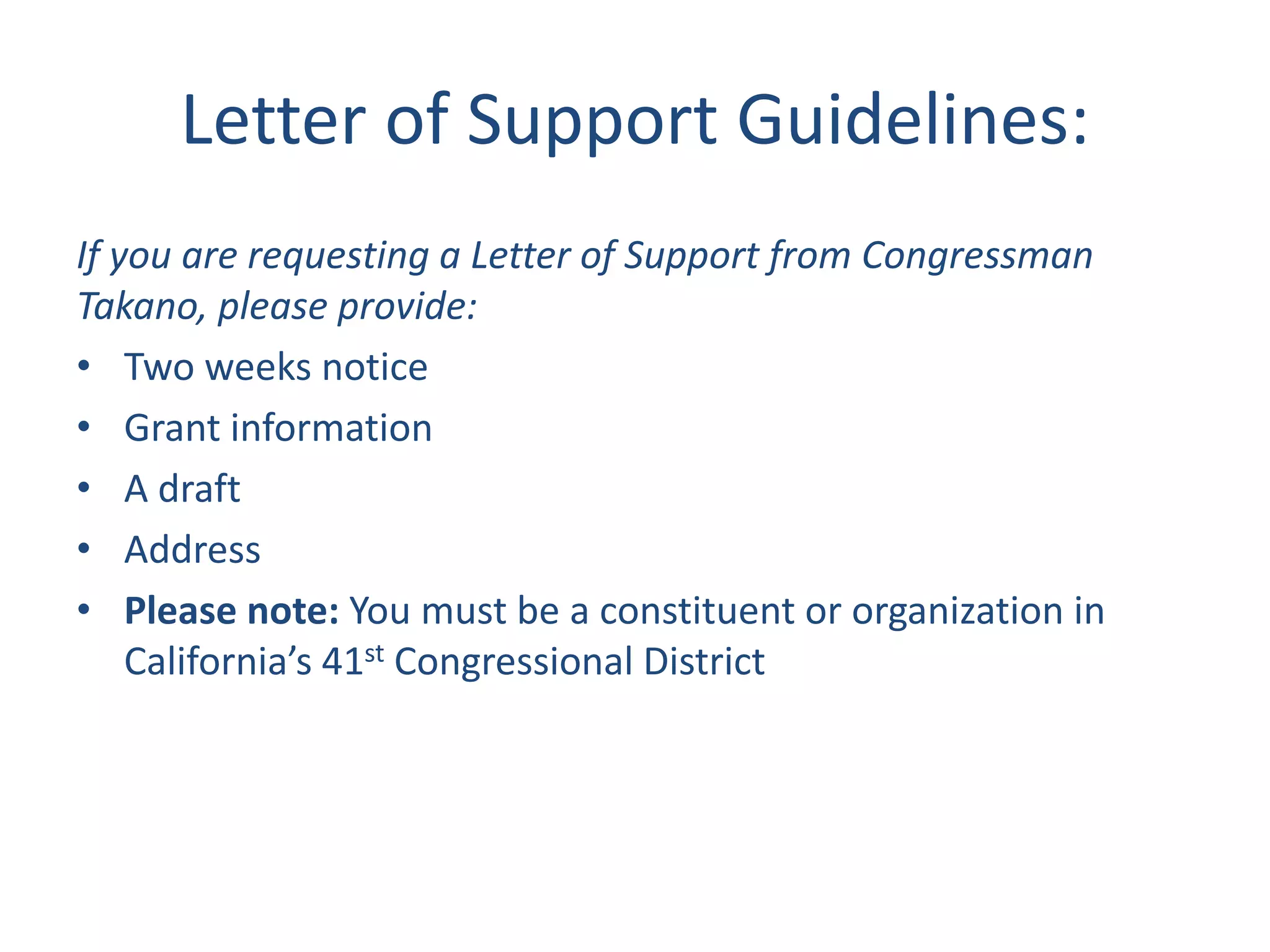 Letter of Support Guidelines:
If you are requesting a Letter of Support from Congressman
Takano, please provide:
• Two weeks notice
• Grant information
• A draft
• Address
• Please note: You must be a constituent or organization in
California’s 41st Congressional District
 