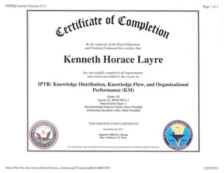 THINQ Learner Version 5.3.1
S$Sflitilte
of
By the authority of the Naval Education
and Training Command this certifies that
Kenneth Horace Layre
has successfully completed all requirements
and criteria provided by the course in
IPTR: Knowledge Distribution, Knowledge Flow, and Organizational
Performance (KM)
Grade: 90
Course ID: NPGS-KM12-1
Instructional Hours: 1
Recommended Reserye Points: None Provided
Continuing Education Units: None Provided
THIS CERTIFICATION EARNED ON
December 23,2011
(Signed) Clifford S. Sharpe
Rear Admiral, U.S. Navy
This certiiication may be verified at Navy eLearning by accessing the certificate holder's transcript.
Page 1 of 1
https://ile-lms.nko.navy.mil/certificate_content.asp?TranscriptRef=8 6867451 12/23/20r1
 
