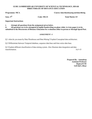 GURU JAMBHESHWAR UNIVERSITY OF SCIENCE & TECHNOLOGY, HISAR
DIRECTORATE OF DISTANCE EDUCATION
Programme: MCA Course: Data Warehousing and Data Mining
Sem.: 5th
Code: MS-31 Total Marks=15
Important Instructions
i. Attempt all questions from the assignment given below.
ii. All questions are to be attempted in legible handwriting on plane white A-4 size paper is to be
submitted to the Directorate of Distance Education for evaluation either in person or through Speed Post.
ASSIGNMENT –I
Q.1 what do you mean by Data Warehouse and Data Mining? Explain Conceptual data architecture.
Q.2 Differentiate between Temporal database, sequence data base and time series data base.
Q.3 Explain different classification of data mining system. Also illustrate data integration and data
transformation. 5x3=15
Prepared By: Amandeep
Assistant Professor
Deptt.of CSE
GJUS&T, Hisar
 