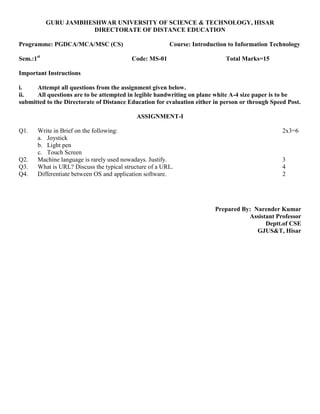 GURU JAMBHESHWAR UNIVERSITY OF SCIENCE & TECHNOLOGY, HISAR
DIRECTORATE OF DISTANCE EDUCATION
Programme: PGDCA/MCA/MSC (CS) Course: Introduction to Information Technology
Sem.:1st
Code: MS-01 Total Marks=15
Important Instructions
i. Attempt all questions from the assignment given below.
ii. All questions are to be attempted in legible handwriting on plane white A-4 size paper is to be
submitted to the Directorate of Distance Education for evaluation either in person or through Speed Post.
ASSIGNMENT-I
Q1. Write in Brief on the following: 2x3=6
a. Joystick
b. Light pen
c. Touch Screen
Q2. Machine language is rarely used nowadays. Justify. 3
Q3. What is URL? Discuss the typical structure of a URL. 4
Q4. Differentiate between OS and application software. 2
Prepared By: Narender Kumar
Assistant Professor
Deptt.of CSE
GJUS&T, Hisar
 