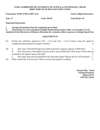 GURU JAMBHESHWAR UNIVERSITY OF SCIENCE & TECHNOLOGY, HISAR
DIRECTORATE OF DISTANCE EDUCATION
Programme: PGDCA/MCA/MSC (CS) Course: Digital Electronics
Sem.: 1st
Code: MS-03 Total Marks=15
Important Instructions
i. Attempt all questions from the assignment given below.
ii. All questions are to be attempted in legible handwriting on plane white A-4 size paper is to be
submitted to the Directorate of Distance Education for evaluation either in person or through Speed Post.
ASSIGNMENT-II
Q1. Perform the arithmetic operations (+42) + (-13) and (-42) – (-13) in binary using the signed-2’s
complement representation for negative numbers. 4
Q2. A. How many 128x8 RAM chips are needed to provide a memory capacity of 2048 bytes. 2
B. How many lines of the address must be used to access 2048 bytes? How many of these lines are
connected to the address input of all chips? 2
C. How many lines must be decoded for the chip-select inputs? Specify the size of the decoder. 2
Q3. What is dual slope A/D converter? Draw its circuit and explain its working. 5
Prepared By: Vinod
Assistant Professor
Deptt.of ECE
GJUS&T, Hisar
 