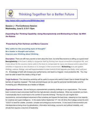 http://www.in2in.org/forums/2016/index.html
Session J - Pre-Conference Session
Wednesday, June 8, 5:15-7:15pm
Expanding Our Thinking Capability: Using Neuroplasticity and Biohacking to Keep Up With
the Robots
Presented by Pam Hartman and Marco Cassone
Why settle for the prevailing style of thought?
Be a leader in thought and action.
Improve your thinking about thinking.
Description: There are still many secrets to learn about the brain, but what Neuroscience is telling us is good news!
Neuroplasticity is the brain's ability to reorganize itself by forming new neural connections throughout life, and
it also allows for the neurons (nerve cells) in the brain to compensate for injury and disease and to adjust their
activities in response to new situations or to changes in their environment. Biohacking is to use system
thinking, science, biology, and self-experimentation to take control of and upgrade your body, mind, and your
life. Knowledge of both will increase your performance, and lead to a happier, more productive life. You may
even be able to teach the robots a thing or two!
Target Audience: This interactive workshop will be useful to anyone who wants to learn how to break through the
barriers of cognitive impasse! The tools and techniques can be used for personal transformation and for
increasing your effectiveness as a leader or follower.
Organizational Issues: We are facing an unprecedented complexity challenge in our organizations. The human
brain is wired to react and protect itself from the high-demand, stressful workplace. When we overwhelm our brain,
it automatically tries to revert back to the comfort of cave-like thinking! The key is to use insights from
neuroscience, and technological advances to free ourselves and bypass the back brain, releasing our true capacity
for creativity and super-intelligence. In the weeks before September 11th
, the US Army War College coined the term
“VUCA” to stand for volatile, uncertain, complex and ambiguous environments. A new level of interconnection and
interdependence being driven by globalization, information technology, economic and political instability, and
climate that requires a new kind of leadership.
 