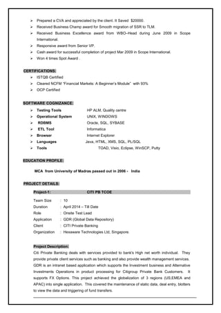  Prepared a CVA and appreciated by the client. It Saved $20000.
 Received Business Champ award for Smooth migration of SSR to TLM.
 Received Business Excellence award from WBO–Head during June 2009 in Scope
International.
 Responsive award from Senior VP.
 Cash award for successful completion of project Mar 2009 in Scope International.
 Won 4 times Spot Award .
CERTIFICATIONS:
 ISTQB Certified
 Cleared NCFM “Financial Markets: A Beginner’s Module” with 93%
 OCP Certified
SOFTWARE COGNIZANCE:
 Testing Tools HP ALM, Quality centre
 Operational System UNIX, WINDOWS
 RDBMS Oracle, SQL, SYBASE
 ETL Tool Informatica
 Browser Internet Explorer
 Languages Java, HTML, XMS, SQL, PL/SQL
 Tools TOAD, Visio, Eclipse, WinSCP, Putty
EDUCATION PROFILE:
MCA from University of Madras passed out in 2006 - India
PROJECT DETAILS:
Project-1: CITI PB TCOE
Team Size : 10
Duration : April 2014 – Till Date
Role : Onsite Test Lead
Application : GDR (Global Data Repository)
Client : CITI Private Banking
Organization : Hexaware Technologies Ltd, Singapore.
Project Description:
Citi Private Banking deals with services provided to bank's High net worth individual. They
provide private client services such as banking and also provide wealth management services.
GDR is an intranet based application which supports the Investment business and Alternative
Investments Operations in product processing for Citigroup Private Bank Customers. It
supports FX Options. This project achieved the globalization of 3 regions (US,EMEA and
APAC) into single application. This covered the maintenance of static data, deal entry, blotters
to view the data and triggering of fund transfers.
 