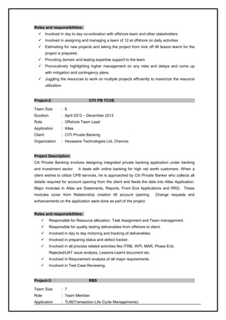 Roles and responsibilities:
 Involved in day to day co-ordination with offshore team and other stakeholders
 Involved in assigning and managing a team of 12 at offshore on daily activities
 Estimating for new projects and taking the project from kick off till lesson learnt for the
project is prepared.
 Providing domain and testing expertise support to the team
 Provocatively highlighting higher management on any risks and delays and come up
with mitigation and contingency plans.
 Juggling the resources to work on multiple projects efficiently to maximize the resource
utilization
Project-2: CITI PB TCOE
Team Size : 6
Duration : April 2012 – December 2013
Role : Offshore Team Lead
Application : Atlas
Client : CITI Private Banking
Organization : Hexaware Technologies Ltd, Chennai.
Project Description:
Citi Private Banking involves designing integrated private banking application under banking
and investment sector. It deals with online banking for high net worth customers. When a
client wishes to utilize CPB services, he is approached by Citi Private Banker who collects all
details required for account opening from the client and feeds the data into Atlas Application.
Major modules in Atlas are Statements, Reports, Front End Applications and RRG. These
modules cover from Relationship creation till account opening. Change requests and
enhancements on the application were done as part of the project.
Roles and responsibilities:
 Responsible for Resource allocation, Task Assignment and Team management.
 Responsible for quality testing deliverables from offshore to client.
 Involved in day to day motoring and tracking of deliverables.
 Involved in preparing status and defect tracker.
 Involved in all process related activities like ITRB, WPI, MAR, Phase End,
Rejected/UAT issue analysis, Lessons Learnt document etc.
 Involved in Requirement analysis of all major requirements.
 Involved in Test Case Reviewing.
Project-3: RBS
Team Size : 7
Role : Team Member
Application : TLM(Transaction Life Cycle Managements)
 