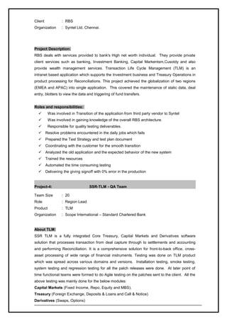 Client : RBS
Organization : Syntel Ltd, Chennai.
Project Description:
RBS deals with services provided to bank's High net worth individual. They provide private
client services such as banking, Investment Banking, Capital Markentsm,Cusotdy and also
provide wealth management services. Transaction Life Cycle Management (TLM) is an
intranet based application which supports the Investment business and Treasury Operations in
product processing for Reconciliations. This project achieved the globalization of two regions
(EMEA and APAC) into single application. This covered the maintenance of static data, deal
entry, blotters to view the data and triggering of fund transfers.
Roles and responsibilities:
 Was involved in Transition of the application from third party vendor to Syntel
 Was involved in gaining knowledge of the overall RBS architecture.
 Responsible for quality testing deliverables.
 Resolve problems encountered in the daily jobs which fails
 Prepared the Test Strategy and test plan document
 Coordinating with the customer for the smooth transition
 Analyzed the old application and the expected behavior of the new system
 Trained the resources
 Automated the time consuming testing
 Delivering the giving signoff with 0% error in the production
Project-4: SSR-TLM - QA Team
Team Size : 20
Role : Region Lead
Product : TLM
Organization : Scope International – Standard Chartered Bank
About TLM:
SSR TLM is a fully integrated Core Treasury, Capital Markets and Derivatives software
solution that processes transaction from deal capture through to settlements and accounting
and performing Reconciliation. It is a comprehensive solution for front-to-back office, cross-
asset processing of wide range of financial instruments. Testing was done on TLM product
which was spread across various domains and versions. Installation testing, smoke testing,
system testing and regression testing for all the patch releases were done. At later point of
time functional teams were formed to do Agile testing on the patches sent to the client. All the
above testing was mainly done for the below modules:
Capital Markets (Fixed Income, Repo, Equity and MBS).
Treasury (Foreign Exchange, Deposits & Loans and Call & Notice)
Derivatives (Swaps, Options)
 