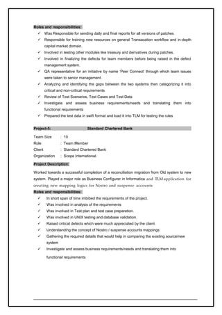 Roles and responsibilities:
 Was Responsible for sending daily and final reports for all versions of patches
 Responsible for training new resources on general Transacation workflow and in-depth
capital market domain.
 Involved in testing other modules like treasury and derivatives during patches.
 Involved in finalizing the defects for team members before being raised in the defect
management system.
 QA representative for an initiative by name ‘Peer Connect’ through which team issues
were taken to senior management.
 Analyzing and identifying the gaps between the two systems then categorizing it into
critical and non-critical requirements
 Review of Test Scenarios, Test Cases and Test Data
 Investigate and assess business requirements/needs and translating them into
functional requirements
 Prepared the test data in swift format and load it into TLM for testing the rules
Project-5: Standard Chartered Bank
Team Size : 10
Role : Team Member
Client : Standard Chartered Bank
Organization : Scope International.
Project Description:
Worked towards a successful completion of a reconciliation migration from Old system to new
system. Played a major role as Business Configurer in Informatica and TLM application for
creating new mapping logics for Nostro and suspense accounts
Roles and responsibilities:
 In short span of time imbibed the requirements of the project.
 Was involved in analysis of the requirements
 Was involved in Test plan and test case preparation.
 Was involved in UNIX testing and database validation.
 Raised critical defects which were much appreciated by the client.
 Understanding the concept of Nostro / suspense accounts mappings
 Gathering the required details that would help in comparing the existing source/new
system
 Investigate and assess business requirements/needs and translating them into
functional requirements
 