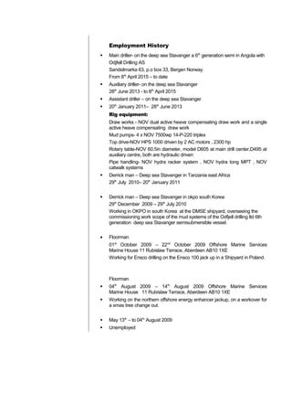 Employment History
 Main driller- on the deep sea Stavanger a 6th
generation semi in Angola with
Odjfell Drilling AS
Sandsilmarka 63, p.o box 33, Bergen Norway.
From 8th
April 2015 – to date
 Auxiliary driller- on the deep sea Stavanger
28th
June 2013 - to 8th
April 2015
 Assistant driller – on the deep sea Stavanger
 20th
January 2011– 28th
June 2013
Rig equipment:
Draw works - NOV dual active heave compensating draw work and a single
active heave compensating draw work
Mud pumps- 4 x NOV 7500wp 14-P-220 triplex
Top drive-NOV HPS 1000 driven by 2 AC motors , 2300 hp
Rotary table-NOV 60.5in diameter, model D605 at main drill center,D495 at
auxiliary centre, both are hydraulic driven
Pipe handling- NOV hydra racker system , NOV hydra tong MPT , NOV
catwalk systems
 Derrick man – Deep sea Stavanger in Tanzania east Africa
29th
July 2010– 20th
January 2011
 Derrick man – Deep sea Stavanger in okpo south Korea
29th
December 2009 – 29th
July 2010
Working in OKPO in south Korea at the DMSE shipyard, overseeing the
commissioning work scope of the mud systems of the Odfjell drilling ltd 6th
generation deep sea Stavanger semisubmersible vessel.
• Floorman
01st
October 2009 – 22nd
October 2009 Offshore Marine Services
Marine House 11 Rubislaw Terrace, Aberdeen AB10 1XE
Working for Ensco drilling on the Ensco 100 jack up in a Shipyard in Poland.
Floorman
 04th
August 2009 – 14th
August 2009 Offshore Marine Services
Marine House 11 Rubislaw Terrace, Aberdeen AB10 1XE
 Working on the northern offshore energy enhancer jackup, on a workover for
a xmas tree change out.
 May 13th
– to 04th
August 2009
 Unemployed
 