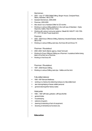 Derrickman
 2002 – may 13th
2009 Odfjell Drilling, Bergen House, Crewpeel Road,
Altens, Aberdeen, AB12 3YB
 Assistant Derrickman, 2005-2006
 Floorman, 2002-2005
 Also stood in as a Assistant Driller for 2/3 months
 Working on various drilling platforms in the north sea of Aberdeen : Clyde,
Claymore, Saltire, Piper B and Tartan
 Working with various mud pump systems: Oilwell HD-1400-PT / HD-1700-
PT / 10-P-130 also P-quip equipment.
Floorman
 2000 - 2002 Ensco Offshore Drilling, Badentoy Industrial Estaste, Aberdeen,
AB12 4YB
 Working on various Drilling Jack-Ups, the Ensco 80 and Ensco 70
Floorman / Roustabout
 2000 -2000 North Atlantic agency, Great Yarmouth
 Working for Ensco Offshore Drilling as a Floorman / roustabout before being
taken on by them as a Floorman
 Working on the Ensco 80
Floorman / Roustabout
 1997 - 2000 Rowan Drilling,
 Working on various Drilling Jack-Ups : Halifax and the Arch
Fully skilled deboner
 1994 -1997 Bernard Matthews
 working on a factory line deboning turkeys at a fully skilled level
 also training/helping of lesser skilled personal
 general cleaning/other factory duties
Hotel porter
 1990 – 1997 cliff hotel, gorleston ,cliff tops,Norfolk
 general duties
 housekeeping
 welcome of guest’s
 cleaning & restocking of bar’s & equipment,
 Severing of drinks/food at functions etc.
Education
 