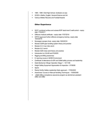  1985 - 1989 Oriel High School, Gorleston-on-sea
 GCSE in Maths, English, General Science and Art
 Various Athletic Records and Football Awards
Other Experience
 IWCF combined surface and subsea BOP stack level 3 well control – expiry
date 17/03/2017
 Offshore medical certificate – expiry date 17/07/2016
 OPITO approved further offshore emergency training –expiry date
16/03/2016
 Norwegian escape chute –expiry date 19/02/2016
 Module G20R pipe handling system theory and practice
 Module 0-3.3 man rider winch
 Module 0-2.3 winch
 Module G20h draw work theory and practice
 Introduction to LOLAR and PUWER
 Rigging and lifting awareness
 E- learning course in QHSE Environment
 Certificate of attendance for BP and Odfell safety process and leadership
 Opito Banksman Slinger Operation Stage 1 - 10/11/08
 Height Safety Equipment Appreciation & Inspection - 07/08/08
 Spans
 Randy Smiths Safety Leadership Opito approved – 17/05/2003
 Awareness’ Course on Manual Handling Techniques – 10/08/2008
 odfjell drilling competence assurance program as derrickman,assistant
driller and driller
 