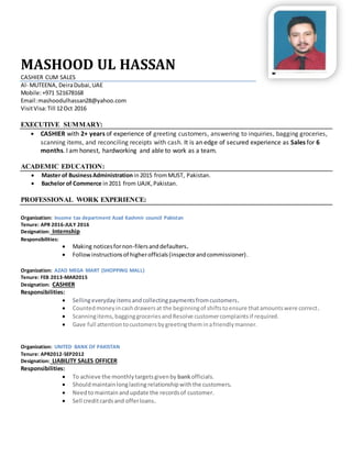 MASHOOD UL HASSAN
CASHIER CUM SALES
Al- MUTEENA, DeiraDubai,UAE
Mobile:+971 521678168
Email:mashoodulhassan28@yahoo.com
VisitVisa:Till 12Oct 2016
EXECUTIVE SUMMARY:
 CASHIER with 2+ years of experience of greeting customers, answering to inquiries, bagging groceries,
scanning items, and reconciling receipts with cash. It is an edge of secured experience as Sales for 6
months. I am honest, hardworking and able to work as a team.
ACADEMIC EDUCATION:
 Master of BusinessAdministrationin2015 fromMUST, Pakistan.
 Bachelor of Commerce in2011 from UAJK,Pakistan.
PROFESSIONAL WORK EXPERIENCE:
Organization: Income tax department Azad Kashmir council Pakistan
Tenure: APR 2016-JULY 2016
Designation: Internship
Responsibilities:
 Making noticesfornon-filersanddefaulters.
 Followinstructionsof higherofficials(inspectorandcommissioner).
Organization: AZAD MEGA MART (SHOPPING MALL)
Tenure: FEB 2013-MAR2015
Designation: CASHIER
Responsibilities:
 Sellingeverydayitemsandcollectingpaymentsfromcustomers.
 Countedmoneyincashdrawersat the beginningof shiftstoensure thatamountswere correct.
 Scanningitems,bagginggroceriesand Resolve customercomplaintsif required.
 Gave full attentiontocustomersbygreetingtheminafriendlymanner.
Organization: UNITED BANK OF PAKISTAN
Tenure: APR2012-SEP2012
Designation: LIABILITY SALES OFFICER
Responsibilities:
 To achieve the monthlytargetsgivenby bankofficials.
 Shouldmaintainlonglasting relationshipwiththe customers.
 Needtomaintainandupdate the recordsof customer.
 Sell creditcardsand offerloans.
 