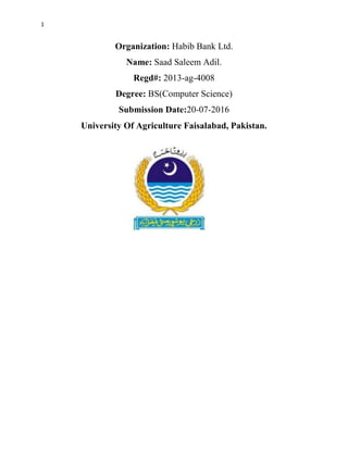1
Organization: Habib Bank Ltd.
Name: Saad Saleem Adil.
Regd#: 2013-ag-4008
Degree: BS(Computer Science)
Submission Date:20-07-2016
University Of Agriculture Faisalabad, Pakistan.
 