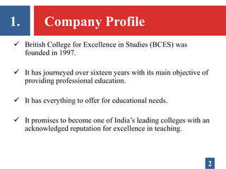 1. Company Profile
 British College for Excellence in Studies (BCES) was
founded in 1997.
 It has journeyed over sixteen years with its main objective of
providing professional education.
 It has everything to offer for educational needs.
 It promises to become one of India’s leading colleges with an
acknowledged reputation for excellence in teaching.
2
 