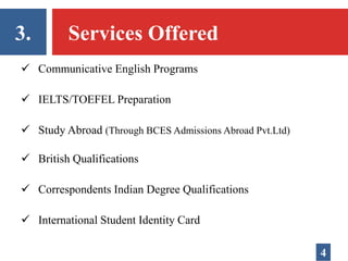 3. Services Offered
 Communicative English Programs
 IELTS/TOEFEL Preparation
 Study Abroad (Through BCES Admissions Abroad Pvt.Ltd)
 British Qualifications
 Correspondents Indian Degree Qualifications
 International Student Identity Card
4
 
