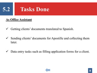 5.2 Tasks Done
8
As Office Assistant
 Getting clients’ documents translated to Spanish.
 Sending clients’ documents for Apostille and collecting them
later.
 Data entry tasks such as filling application forms for a client.
 