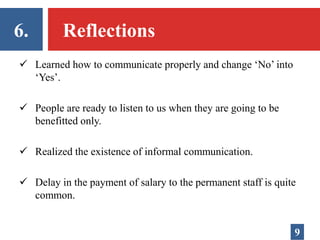 6. Reflections
 Learned how to communicate properly and change ‘No’ into
‘Yes’.
 People are ready to listen to us when they are going to be
benefitted only.
 Realized the existence of informal communication.
 Delay in the payment of salary to the permanent staff is quite
common.
9
 