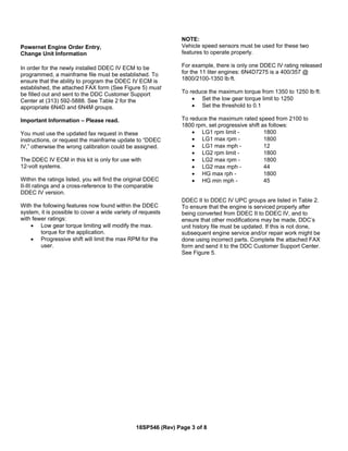 Powernet Engine Order Entry,
Change Unit Information
In order for the newly installed DDEC IV ECM to be
programmed, a mainframe file must be established. To
ensure that the ability to program the DDEC IV ECM is
established, the attached FAX form (See Figure 5) must
be filled out and sent to the DDC Customer Support
Center at (313) 592-5888. See Table 2 for the
appropriate 6N4D and 6N4M groups.
Important Information – Please read.
You must use the updated fax request in these
instructions, or request the mainframe update to “DDEC
IV,” otherwise the wrong calibration could be assigned.
The DDEC IV ECM in this kit is only for use with
12-volt systems.
Within the ratings listed, you will find the original DDEC
II-III ratings and a cross-reference to the comparable
DDEC IV version.
With the following features now found within the DDEC
system, it is possible to cover a wide variety of requests
with fewer ratings:
• Low gear torque limiting will modify the max.
torque for the application.
• Progressive shift will limit the max RPM for the
user.
NOTE:
Vehicle speed sensors must be used for these two
features to operate properly.
For example, there is only one DDEC IV rating released
for the 11 liter engines: 6N4D7275 is a 400/357 @
1800/2100-1350 lb·ft.
To reduce the maximum torque from 1350 to 1250 lb·ft:
• Set the low gear torque limit to 1250
• Set the threshold to 0.1
To reduce the maximum rated speed from 2100 to
1800 rpm, set progressive shift as follows:
• LG1 rpm limit - 1800
• LG1 max rpm - 1800
• LG1 max mph - 12
• LG2 rpm limit - 1800
• LG2 max rpm - 1800
• LG2 max mph - 44
• HG max rph - 1800
• HG min mph - 45
DDEC II to DDEC IV UPC groups are listed in Table 2.
To ensure that the engine is serviced properly after
being converted from DDEC II to DDEC IV, and to
ensure that other modifications may be made, DDC’s
unit history file must be updated. If this is not done,
subsequent engine service and/or repair work might be
done using incorrect parts. Complete the attached FAX
form and send it to the DDC Customer Support Center.
See Figure 5.
18SP546 (Rev) Page 3 of 8
 