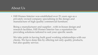 About Us
• Hill Homes Interior was established over 21 years ago as a
privately owned company specialising in the design and
manufacture of high quality commercial furniture.
Being a manufacturer and supplier , with in-house design and
research facilities, Hill Homes Interior has a reputation for
providing solutions tailored to suit your specific needs.
We take pride in having built good working relationships with our
clients. We have done this by offering not only quality products,
but also quality service.
 