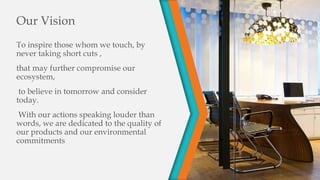 Our Vision
To inspire those whom we touch, by
never taking short cuts ,
that may further compromise our
ecosystem,
to believe in tomorrow and consider
today.
With our actions speaking louder than
words, we are dedicated to the quality of
our products and our environmental
commitments
 