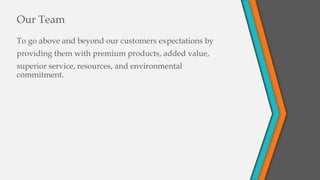 To go above and beyond our customers expectations by
providing them with premium products, added value,
superior service, resources, and environmental
commitment.
Our Team
 