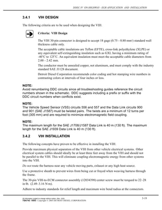 DDEC IV ON-HIGHWAY - EGR APPLICATION AND INSTALLATION
3.4.1 VIH DESIGN
The following criteria are to be used when designing the VIH.
Criteria: VIH Design
The VIH 30-pin connector is designed to accept 18 gage (0.75 - 0.80 mm2
) standard wall
thickness cable only.
The acceptable cable insulations are Teflon (EFTE), cross-link polyethylene (XLPE) or
any equivalent self-extinguishing insulation such as GXL having a minimum rating of
-40 C to 125 C. An equivalent insulation must meet the acceptable cable diameters from
2.00 - 2.42 mm.
The conductor must be annealed copper, not aluminum, and must comply with the industry
standard SAE J1128 document.
Detroit Diesel Corporation recommends color coding and hot stamping wire numbers in
contrasting colors at intervals of four inches or less.
NOTE:
Avoid renumbering DDC circuits since all troubleshooting guides reference the circuit
numbers shown in the schematic. DDC suggests including a prefix or suffix with the
DDC circuit numbers when conflicts exist.
NOTE:
The Vehicle Speed Sensor (VSS) circuits 556 and 557 and the Data Link circuits 900
and 901 (SAE J1587) must be twisted pairs. The twists are a minimum of 12 turns per
foot (305 mm) and are required to minimize electromagnetic field coupling.
NOTE:
The maximum length for the SAE J1708/J1587 Data Link is 40 m (130 ft). The maximum
length for the SAE J1939 Data Link is 40 m (130 ft).
3.4.2 VIH INSTALLATION
The following concepts have proven to be effective in installing the VIH.
Provide maximum physical separation of the VIH from other vehicle electrical systems. Other
electrical system cables should ideally be at least three feet away from the VIH and should not
be parallel to the VIH. This will eliminate coupling electromagnetic energy from other systems
into the VIH.
Do not route the harness near any vehicle moving parts, exhaust or any high heat source.
Use a protective sheath to prevent wires from being cut or frayed when weaving harness through
the frame.
The 30-pin VIH-to-ECM connector assembly (12034398) center screw must be torqued to 22–28
in·lb. (2.49–3.16 N·m).
Adhere to industry standards for relief length and maximum wire bend radius at the connectors.
All information subject to change without notice. (Rev. 3/05) 3-19
7SA743 0503 Copyright © 2005 DETROIT DIESEL CORPORATION
 
