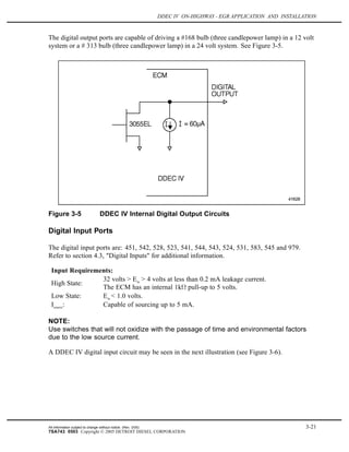 DDEC IV ON-HIGHWAY - EGR APPLICATION AND INSTALLATION
The digital output ports are capable of driving a #168 bulb (three candlepower lamp) in a 12 volt
system or a # 313 bulb (three candlepower lamp) in a 24 volt system. See Figure 3-5.
Figure 3-5 DDEC IV Internal Digital Output Circuits
Digital Input Ports
The digital input ports are: 451, 542, 528, 523, 541, 544, 543, 524, 531, 583, 545 and 979.
Refer to section 4.3, "Digital Inputs" for additional information.
Input Requirements:
High State:
32 volts > Ein
> 4 volts at less than 0.2 mA leakage current.
The ECM has an internal 1k pull-up to 5 volts.
Low State: Ein
< 1.0 volts.
Isource
: Capable of sourcing up to 5 mA.
NOTE:
Use switches that will not oxidize with the passage of time and environmental factors
due to the low source current.
A DDEC IV digital input circuit may be seen in the next illustration (see Figure 3-6).
All information subject to change without notice. (Rev. 3/05) 3-21
7SA743 0503 Copyright © 2005 DETROIT DIESEL CORPORATION
 