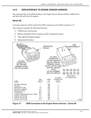 DDEC IV ON-HIGHWAY - EGR APPLICATION AND INSTALLATION
3.4.4 OEM INTERFACE TO ENGINE SENSOR HARNESS
The connector that is the OEM interface to the Engine Sensor Harness (ESH) is different for
the Series 60 and Series 50 engines.
Series 60
A ten-pin connector will be used for the OEM connection to the ESH (see Figure 3-7).
This connector contains the following functions:
VPOD Power and Ground
Relative Humidity/Turbo Compressor Inlet Temperature Sensor
Three Optional Digital Outputs
Optimized Idle Starter
Figure 3-7 OEM Connection to the Engine Sensor Harness – Series 60
All information subject to change without notice. (Rev. 3/05) 3-23
7SA743 0503 Copyright © 2005 DETROIT DIESEL CORPORATION
 