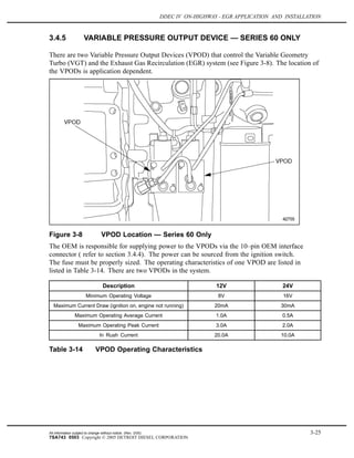 DDEC IV ON-HIGHWAY - EGR APPLICATION AND INSTALLATION
3.4.5 VARIABLE PRESSURE OUTPUT DEVICE — SERIES 60 ONLY
There are two Variable Pressure Output Devices (VPOD) that control the Variable Geometry
Turbo (VGT) and the Exhaust Gas Recirculation (EGR) system (see Figure 3-8). The location of
the VPODs is application dependent.
Figure 3-8 VPOD Location — Series 60 Only
The OEM is responsible for supplying power to the VPODs via the 10–pin OEM interface
connector ( refer to section 3.4.4). The power can be sourced from the ignition switch.
The fuse must be properly sized. The operating characteristics of one VPOD are listed in
listed in Table 3-14. There are two VPODs in the system.
Description 12V 24V
Minimum Operating Voltage 8V 16V
Maximum Current Draw (ignition on, engine not running) 20mA 30mA
Maximum Operating Average Current 1.0A 0.5A
Maximum Operating Peak Current 3.0A 2.0A
In Rush Current 20.0A 10.0A
Table 3-14 VPOD Operating Characteristics
All information subject to change without notice. (Rev. 3/05) 3-25
7SA743 0503 Copyright © 2005 DETROIT DIESEL CORPORATION
 