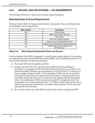 HARDWARE AND WIRING
3.4.6 NATURAL GAS APPLICATIONS — VIH REQUIREMENTS
The following information is required for natural gas engine installations.
Dedicated Power & Ground Requirements
The wires listed in Table 3-15 require dedicated power and grounds. They can be found on the
wiring diagram (refer to Appendix B).
Wire Number Description
956 Throttle Ground
443 SNEF Power (Ignition Switched)
150 PSV Ground
446 PSV Power (Ignition Switched)
957 Oxygen Sensor Interface Module Ground
444 Oxygen Sensor Interface Power (Ignition Switched)
445
Throttle Power (Ignition Switched and
DDEC Switched)
Table 3-15 Wires Requiring Dedicated Power and Ground
Correct grounding of the DDEC components is critical to proper engine operation. Poor grounds
can cause ignition system misfire, RFI/EMI, and false DDEC codes. Grounding problems can be
minimized by adhering to the following guidelines:
The engine block must be properly grounded.
Ground wires #150, 956, 957, and 959 from the OEM Sensor Ground Harness
(see Figure 3-12 ) ground wire #953 from the Coil Power Harness (see see Figure 3-13)
and the three DDEC ECM main power ground wires #150 (see Figure 3-9 ) must go to a
common negative battery terminal. Use an individual 12 AWG wire (do not exceed 28
ft in length) for each of the seven ground wires to the battery. If a ground stud or bar is
used before going to the battery, do not source any other grounds from that ground stud
or bar. Use an individual 12 AWG wire (do not exceed 28 ft in length) for each of the
seven ground wires to the ground stud or bar. A 2/0 AWG or larger cable must be used to
connect the ground stud or bar directly to a negative battery terminal. Do not source any
other grounds from this cable.
Do not install relays in any of the DDEC ground circuits unless it is required by DDC.
3-26 All information subject to change without notice. (Rev. 3/05)
7SA743 0503 Copyright © 2005 DETROIT DIESEL CORPORATION
 