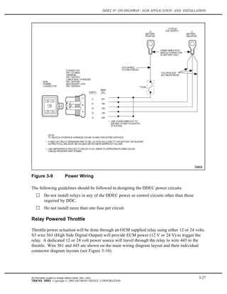 DDEC IV ON-HIGHWAY - EGR APPLICATION AND INSTALLATION
Figure 3-9 Power Wiring
The following guidelines should be followed in designing the DDEC power circuits:
Do not install relays in any of the DDEC power or control circuits other than those
required by DDC.
Do not install more than one fuse per circuit.
Relay Powered Throttle
Throttle power actuation will be done through an OEM supplied relay using either 12 or 24 volts.
S3 wire 561 (High Side Digital Output) will provide ECM power (12 V or 24 V) to trigger the
relay. A dedicated 12 or 24 volt power source will travel through the relay to wire 445 to the
throttle. Wire 561 and 445 are shown on the main wiring diagram layout and their individual
connector diagram layouts (see Figure 3-10).
All information subject to change without notice. (Rev. 3/05) 3-27
7SA743 0503 Copyright © 2005 DETROIT DIESEL CORPORATION
 