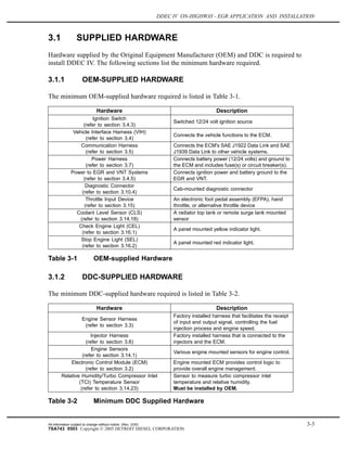 DDEC IV ON-HIGHWAY - EGR APPLICATION AND INSTALLATION
3.1 SUPPLIED HARDWARE
Hardware supplied by the Original Equipment Manufacturer (OEM) and DDC is required to
install DDEC IV. The following sections list the minimum hardware required.
3.1.1 OEM-SUPPLIED HARDWARE
The minimum OEM-supplied hardware required is listed in Table 3-1.
Hardware Description
Ignition Switch
(refer to section 3.4.3)
Switched 12/24 volt ignition source
Vehicle Interface Harness (VIH)
(refer to section 3.4)
Connects the vehicle functions to the ECM.
Communication Harness
(refer to section 3.5)
Connects the ECM's SAE J1922 Data Link and SAE
J1939 Data Link to other vehicle systems.
Power Harness
(refer to section 3.7)
Connects battery power (12/24 volts) and ground to
the ECM and includes fuse(s) or circuit breaker(s).
Power to EGR and VNT Systems
(refer to section 3.4.5)
Connects ignition power and battery ground to the
EGR and VNT.
Diagnostic Connector
(refer to section 3.10.4)
Cab-mounted diagnostic connector
Throttle Input Device
(refer to section 3.15)
An electronic foot pedal assembly (EFPA), hand
throttle, or alternative throttle device
Coolant Level Sensor (CLS)
(refer to section 3.14.18)
A radiator top tank or remote surge tank mounted
sensor
Check Engine Light (CEL)
(refer to section 3.16.1)
A panel mounted yellow indicator light.
Stop Engine Light (SEL)
(refer to section 3.16.2)
A panel mounted red indicator light.
Table 3-1 OEM-supplied Hardware
3.1.2 DDC-SUPPLIED HARDWARE
The minimum DDC-supplied hardware required is listed in Table 3-2.
Hardware Description
Engine Sensor Harness
(refer to section 3.3)
Factory installed harness that facilitates the receipt
of input and output signal, controlling the fuel
injection process and engine speed.
Injector Harness
(refer to section 3.6)
Factory installed harness that is connected to the
injectors and the ECM.
Engine Sensors
(refer to section 3.14.1)
Various engine mounted sensors for engine control.
Electronic Control Module (ECM)
(refer to section 3.2)
Engine mounted ECM provides control logic to
provide overall engine management.
Relative Humidity/Turbo Compressor Inlet
(TCI) Temperature Sensor
(refer to section 3.14.23)
Sensor to measure turbo compressor inlet
temperature and relative humidity.
Must be installed by OEM.
Table 3-2 Minimum DDC Supplied Hardware
All information subject to change without notice. (Rev. 3/05) 3-3
7SA743 0503 Copyright © 2005 DETROIT DIESEL CORPORATION
 