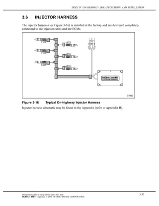 DDEC IV ON-HIGHWAY - EGR APPLICATION AND INSTALLATION
3.6 INJECTOR HARNESS
The injector harness (see Figure 3-16) is installed at the factory and are delivered completely
connected to the injection units and the ECMs.
Figure 3-16 Typical On-highway Injector Harness
Injector harness schematic may be found in the Appendix (refer to Appendix B).
All information subject to change without notice. (Rev. 3/05) 3-37
7SA743 0503 Copyright © 2005 DETROIT DIESEL CORPORATION
 
