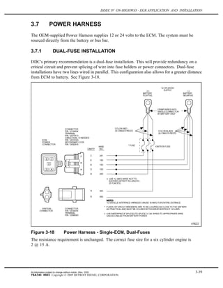 DDEC IV ON-HIGHWAY - EGR APPLICATION AND INSTALLATION
3.7 POWER HARNESS
The OEM-supplied Power Harness supplies 12 or 24 volts to the ECM. The system must be
sourced directly from the battery or bus bar.
3.7.1 DUAL-FUSE INSTALLATION
DDC's primary recommendation is a dual-fuse installation. This will provide redundancy on a
critical circuit and prevent splicing of wire into fuse holders or power connectors. Dual-fuse
installations have two lines wired in parallel. This configuration also allows for a greater distance
from ECM to battery. See Figure 3-18.
Figure 3-18 Power Harness - Single-ECM, Dual-Fuses
The resistance requirement is unchanged. The correct fuse size for a six cylinder engine is
2 @ 15 A.
All information subject to change without notice. (Rev. 3/05) 3-39
7SA743 0503 Copyright © 2005 DETROIT DIESEL CORPORATION
 