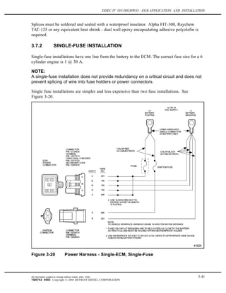 DDEC IV ON-HIGHWAY - EGR APPLICATION AND INSTALLATION
Splices must be soldered and sealed with a waterproof insulator. Alpha FIT-300, Raychem
TAT-125 or any equivalent heat shrink - dual wall epoxy encapsulating adhesive polyolefin is
required.
3.7.2 SINGLE-FUSE INSTALLATION
Single-fuse installations have one line from the battery to the ECM. The correct fuse size for a 6
cylinder engine is 1 @ 30 A.
NOTE:
A single-fuse installation does not provide redundancy on a critical circuit and does not
prevent splicing of wire into fuse holders or power connectors.
Single fuse installations are simpler and less expensive than two fuse installations. See
Figure 3-20.
Figure 3-20 Power Harness - Single-ECM, Single-Fuse
All information subject to change without notice. (Rev. 3/05) 3-41
7SA743 0503 Copyright © 2005 DETROIT DIESEL CORPORATION
 