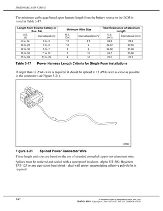 HARDWARE AND WIRING
The minimum cable gage based upon harness length from the battery source to the ECM is
listed in Table 3-17.
Length from ECM to Battery or
Bus Bar
Minimum Wire Size
Total Resistance of Maximum
Length
U.S.
(ft)
International (m)
U.S.
(Ga.)
International (mm2
)
U.S.
(m )
International (m )
0 to 14 0 to 3 12 2.5 24.8 22.8
14 to 22 3 to 5 10 4 24.57 23.55
22 to 35 5 to 7 8 6 24.58 21.98
35 to 55 7 to 13 6 10 24.7 23.66
55 to 89 13 to 20 4 16 25.0 23.2
Table 3-17 Power Harness Length Criteria for Single Fuse Installations
If larger than 12 AWG wire is required, it should be spliced to 12 AWG wire as close as possible
to the connector (see Figure 3-21).
Figure 3-21 Spliced Power Connector Wire
These length and sizes are based on the use of stranded annealed copper not aluminum wire.
Splices must be soldered and sealed with a waterproof insulator. Alpha FIT-300, Raychem
TAT-125 or any equivalent heat shrink - dual wall epoxy encapsulating adhesive polyolefin is
required.
3-42 All information subject to change without notice. (Rev. 3/05)
7SA743 0503 Copyright © 2005 DETROIT DIESEL CORPORATION
 