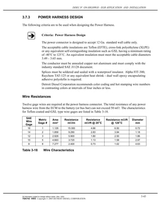 DDEC IV ON-HIGHWAY - EGR APPLICATION AND INSTALLATION
3.7.3 POWER HARNESS DESIGN
The following criteria are to be used when designing the Power Harness.
Criteria: Power Harness Design
The power connector is designed to accept 12 Ga. standard wall cable only.
The acceptable cable insulations are Teflon (EFTE), cross-link polyethylene (XLPE)
or any equivalent self-extinguishing insulation such as GXL having a minimum rating
of -40 C to 125 C. An equivalent insulation must meet the acceptable cable diameters
3.49 - 3.65 mm.
The conductor must be annealed copper not aluminum and must comply with the
industry standard SAE J1128 document.
Splices must be soldered and sealed with a waterproof insulator. Alpha FIT-300,
Raychem TAT-125 or any equivalent heat shrink - dual wall epoxy encapsulating
adhesive polyolefin is required.
Detroit Diesel Corporation recommends color coding and hot stamping wire numbers
in contrasting colors at intervals of four inches or less.
Wire Resistances
Twelve gage wires are required at the power harness connector. The total resistance of any power
harness wire from the ECM to the battery (or bus bar) can not exceed 50 m . The characteristics
for Teflon coated and GXL type wire gages are listed in Table 3-18.
SAE
Wire
Gage
Metric
Gage #
Area
mm2
Resistance
m /m
Resistance
m /ft @ 20 C
Resistance m /ft
@ 120 C
Diameter
mm
16 1 1.129 15.300 4.66 6.50 0.72
14 2 1.859 9.290 2.83 3.94 1.18
12 3 2.929 5.900 1.80 2.50 1.86
10 5 4.663 3.720 1.13 1.58 2.97
8 8 7.277 2.400 0.73 1.02 4.63
Table 3-18 Wire Characteristics
All information subject to change without notice. (Rev. 3/05) 3-43
7SA743 0503 Copyright © 2005 DETROIT DIESEL CORPORATION
 
