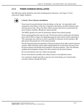 DDEC IV ON-HIGHWAY - EGR APPLICATION AND INSTALLATION
3.7.4 POWER HARNESS INSTALLATION
The following criteria should be used when installing power harnesses. See Figure 3-22 for
main power supply shutdown.
Criteria: Power Harness Installation
Power must be sourced directly from the battery or bus bar. An electrically solid
connection to the battery or bus bar is required so the battery can filter electrical noise
from the power lines. Power for other vehicle systems must not be sourced from the
power harness assembly. Do not use chassis ground.
The DDEC ground wire must be electrically separate from chassis ground.
Power and ground bus bars may be used. The bus bar must be connected to the battery
posts with 0 AWG or larger wire depending upon the total vehicle current requirement.
The connecting wires must be as short as possible to minimize circuit resistance. Do
not connect the ground wire to the chassis ground.
Provide maximum physical separation of the power harness from other vehicle electrical
systems. Other electrical system cables should ideally be at least three feet away from
the power harness and should not be parallel to the power harness. This will eliminate
coupling electromagnetic energy from other systems into the power harness.
Do not route harness near any vehicle moving parts.
Do not route harness assembly near exhaust system or any high heat source.
Use a protective sheath and clips to prevent wires from being cut or frayed when
weaving a harness through the frame.
All information subject to change without notice. (Rev. 3/05) 3-45
7SA743 0503 Copyright © 2005 DETROIT DIESEL CORPORATION
 