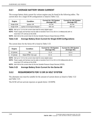 HARDWARE AND WIRING
3.8.1 AVERAGE BATTERY DRAIN CURRENT
The average battery drain current for various engines may be found in the following tables. The
current draw for a single ECM configurations is listed in Table 3-22.
Engine Condition
Current for 12V System
(Average DC)
Current for 24V System
(Average DC)
Single ECM Ignition Off 20 mA 25 mA
Single ECM Ignition On & Engine Stopped 500 mA 400 mA
NOTE: Add up to 1.5 A to the current draw total for every digital output.
NOTE: Power supply and harness must be able to transition from 0 A to 30 A in .6 milliseconds with no
more than 0.75 volt loss at the ECM.
NOTE: Add 6.0A to the current draw for the two Variable Pressure Output Devices (VPOD).
Table 3-22 Average Battery Drain Current for Single ECM Configurations
The current draw for the Series 60 is listed in Table 3-23.
Engine Condition
Current for 12V System
(Average DC)
Current for 24V System
(Average DC)
8 Cylinder Idle 1.0 A 0.8 A
6 Cylinder Rated RPM, Full Load 4.5 A 3.0 A
NOTE: Add up to 1.5 A to the current draw total for every digital output.
NOTE: Power supply and harness must be able to transition from 0 A to 30 A in 0.6 milliseconds with no
more than 0.75 volt loss at the ECM.
NOTE: Add 6.0A to the current draw for the two Variable Pressure Output Devices (VPOD).
Table 3-23 Average Battery Drain Current for the Series 60
3.8.2 REQUIREMENTS FOR 12 OR 24 VOLT SYSTEM
The alternator size must be suitable for the amount of current drawn as listed in Table 3-22
and Table 3-23.
The ECM will not activate injectors at speeds below 120 RPM.
3-48 All information subject to change without notice. (Rev. 3/05)
7SA743 0503 Copyright © 2005 DETROIT DIESEL CORPORATION
 