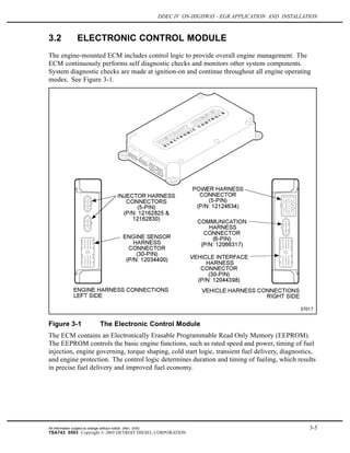 DDEC IV ON-HIGHWAY - EGR APPLICATION AND INSTALLATION
3.2 ELECTRONIC CONTROL MODULE
The engine-mounted ECM includes control logic to provide overall engine management. The
ECM continuously performs self diagnostic checks and monitors other system components.
System diagnostic checks are made at ignition-on and continue throughout all engine operating
modes. See Figure 3-1.
Figure 3-1 The Electronic Control Module
The ECM contains an Electronically Erasable Programmable Read Only Memory (EEPROM).
The EEPROM controls the basic engine functions, such as rated speed and power, timing of fuel
injection, engine governing, torque shaping, cold start logic, transient fuel delivery, diagnostics,
and engine protection. The control logic determines duration and timing of fueling, which results
in precise fuel delivery and improved fuel economy.
All information subject to change without notice. (Rev. 3/05) 3-5
7SA743 0503 Copyright © 2005 DETROIT DIESEL CORPORATION
 