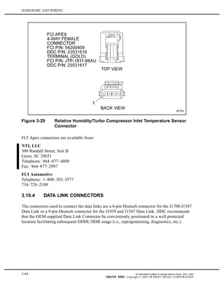 HARDWARE AND WIRING
Figure 3-29 Relative Humidity/Turbo Compressor Inlet Temperature Sensor
Connector
FCI Apex connectors are available from:
NTI, LLC
300 Randall Street, Suit B
Greer, SC 29651
Telephone: 864–877–4800
Fax: 864–877–2997
FCI Automotive
Telephone: 1–800–303–3577
734–728–2100
3.10.4 DATA LINK CONNECTORS
The connectors used to connect the data links are a 6-pin Deutsch connector for the J1708/J1587
Data Link or a 9-pin Deutsch connector for the J1939 and J1587 Data Link. DDC recommends
that the OEM-supplied Data Link Connector be conveniently positioned in a well protected
location facilitating subsequent DDDL/DDR usage (i.e., reprogramming, diagnostics, etc.).
3-64 All information subject to change without notice. (Rev. 3/05)
7SA743 0503 Copyright © 2005 DETROIT DIESEL CORPORATION
 