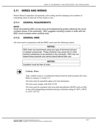 DDEC IV ON-HIGHWAY - EGR APPLICATION AND INSTALLATION
3.11 WIRES AND WIRING
Detroit Diesel Corporation recommends color coding and hot stamping wire numbers in
contrasting colors at intervals of four inches or less.
3.11.1 GENERAL REQUIREMENTS
NOTE:
Avoid renumbering DDC circuits since all troubleshooting guides reference the circuit
numbers shown in the schematic. DDC suggests including a prefix or suffix with the
DDC circuit numbers when conflicts exist.
3.11.2 GENERAL WIRE
All wires used in conjunction with the DDEC must meet the following criteria:
NOTICE:
DDC does not recommend using any type of terminal lubricant
or grease compounds. These products may cause dirt or other
harmful substances to be retained in the connector. DDC has not
tested these products and cannot stand behind their use.
NOTICE:
Insulation must be free of nicks.
Criteria: Wires
Tape, conduit, loom or a combination thereof must be used to protect the wires.
Refer to sections 3.12 and 3.13.
All wires must be annealed copper wire (not aluminum).
All wires must comply with SAE J1128.
All wires must be insulated with cross-link polyethylene (XLPE) such as GXL,
or any self-extinguishing insulation having a minimum rating of -40 C (-40 F)
to 125 C (257 F).
All information subject to change without notice. (Rev. 3/05) 3-67
7SA743 0503 Copyright © 2005 DETROIT DIESEL CORPORATION
 